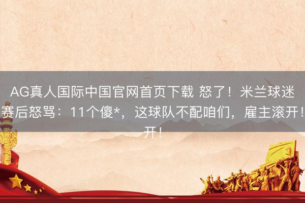 AG真人国际中国官网首页下载 怒了!米兰球迷赛后怒骂:11个傻*,这球队不配咱们,雇主滚开!