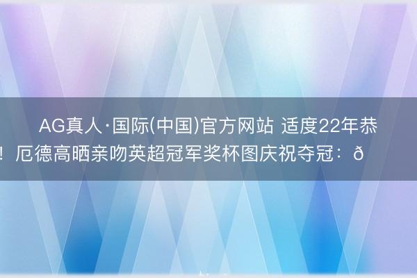 AG真人·国际(中国)官方网站 适度22年恭候！厄德高晒亲吻英超冠军奖杯图庆祝夺冠：🏆❤️