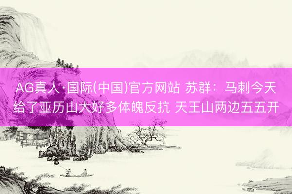 AG真人·国际(中国)官方网站 苏群：马刺今天给了亚历山大好多体魄反抗 天王山两边五五开
