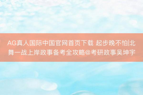 AG真人国际中国官网首页下载 起步晚不怕|北舞一战上岸政事备考全攻略@考研政事吴坤宇