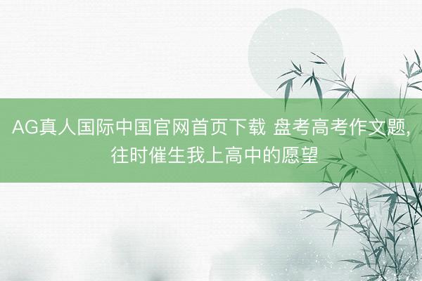 AG真人国际中国官网首页下载 盘考高考作文题, 往时催生我上高中的愿望
