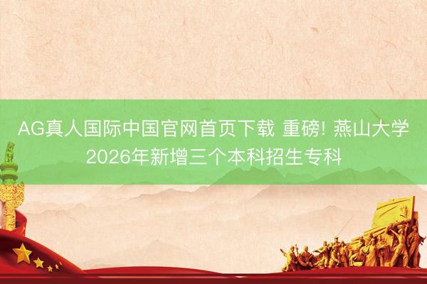 AG真人国际中国官网首页下载 重磅! 燕山大学2026年新增三个本科招生专科