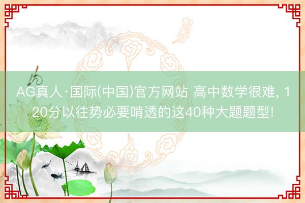 AG真人·国际(中国)官方网站 高中数学很难， 120分以往势必要啃透的这40种大题题型!