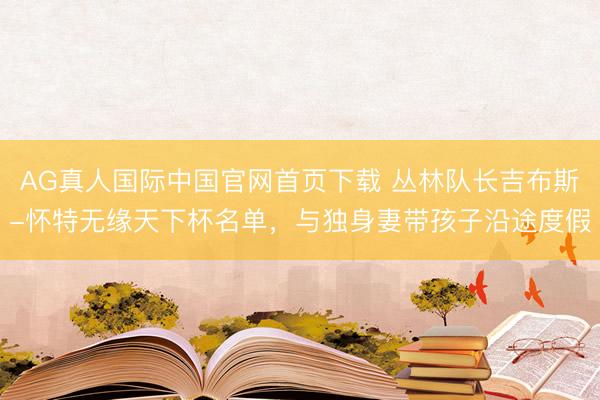 AG真人国际中国官网首页下载 丛林队长吉布斯-怀特无缘天下杯名单，与独身妻带孩子沿途度假