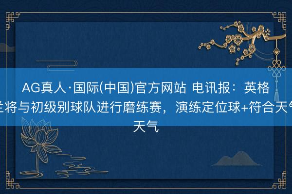 AG真人·国际(中国)官方网站 电讯报：英格兰将与初级别球队进行磨练赛，演练定位球+符合天气