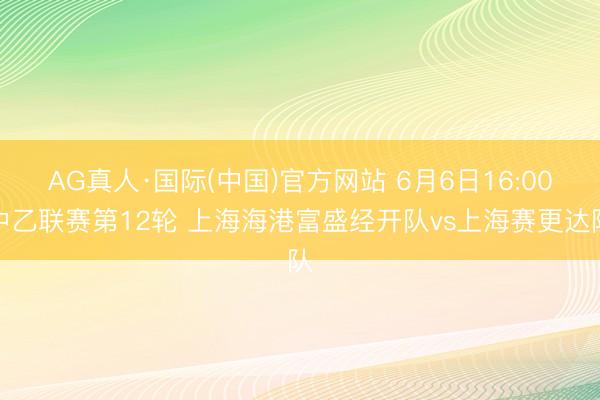 AG真人·国际(中国)官方网站 6月6日16:00中乙联赛第12轮 上海海港富盛经开队vs上海赛更达队