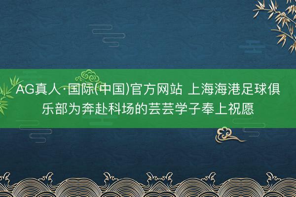 AG真人·国际(中国)官方网站 上海海港足球俱乐部为奔赴科场的芸芸学子奉上祝愿