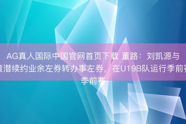 AG真人国际中国官网首页下载 董路：刘凯源与黄潜续约业余左券转办事左券，在U19B队运行季前赛