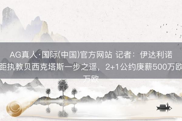 AG真人·国际(中国)官方网站 记者：伊达利诺距执教贝西克塔斯一步之遥，2+1公约庚薪500万欧