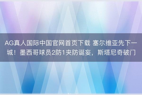 AG真人国际中国官网首页下载 塞尔维亚先下一城!墨西哥球员2防1夹防诞妄,斯塔尼奇破门