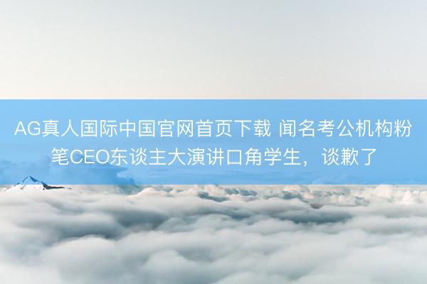 AG真人国际中国官网首页下载 闻名考公机构粉笔CEO东谈主大演讲口角学生，谈歉了