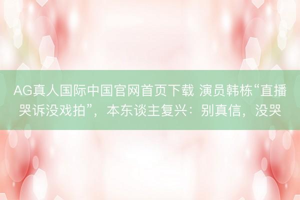 AG真人国际中国官网首页下载 演员韩栋“直播哭诉没戏拍”，本东谈主复兴：别真信，没哭