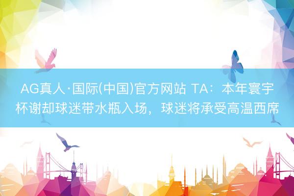 AG真人·国际(中国)官方网站 TA：本年寰宇杯谢却球迷带水瓶入场，球迷将承受高温西席