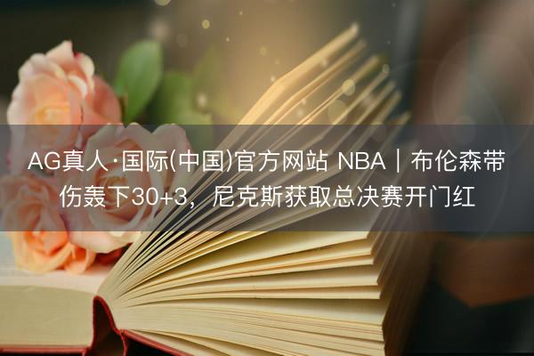 AG真人·国际(中国)官方网站 NBA｜布伦森带伤轰下30+3，尼克斯获取总决赛开门红