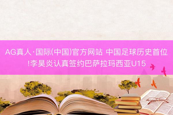 AG真人·国际(中国)官方网站 中国足球历史首位!李昊炎认真签约巴萨拉玛西亚U15