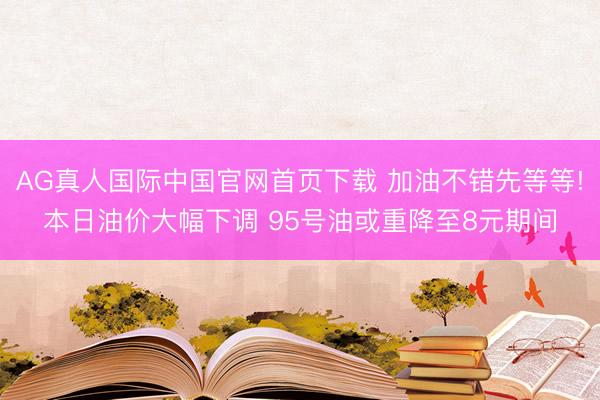 AG真人国际中国官网首页下载 加油不错先等等!本日油价大幅下调 95号油或重降至8元期间