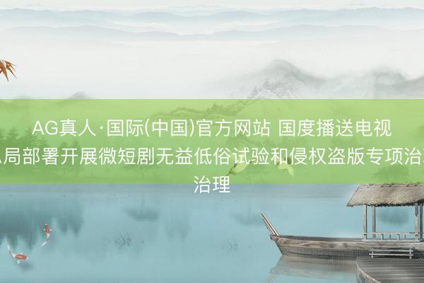 AG真人·国际(中国)官方网站 国度播送电视总局部署开展微短剧无益低俗试验和侵权盗版专项治理