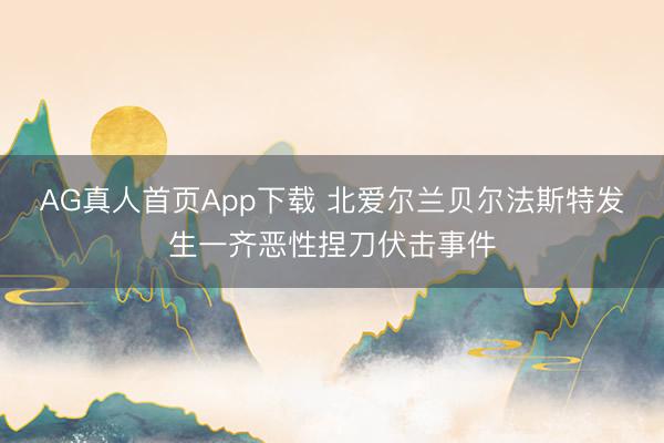 AG真人首页App下载 北爱尔兰贝尔法斯特发生一齐恶性捏刀伏击事件