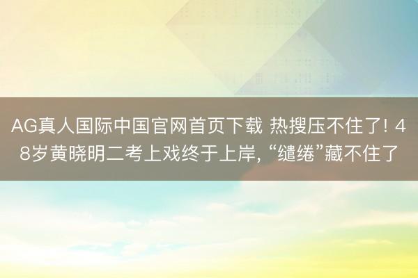 AG真人国际中国官网首页下载 热搜压不住了! 48岁黄晓明二考上戏终于上岸， “缱绻”藏不住了