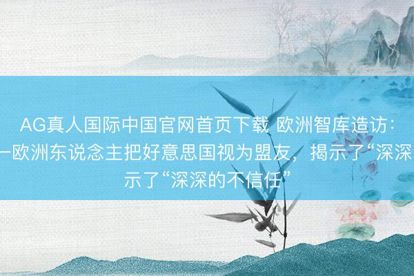 AG真人国际中国官网首页下载 欧洲智库造访：仅十分之一欧洲东说念主把好意思国视为盟友，揭示了“深深的不信任”