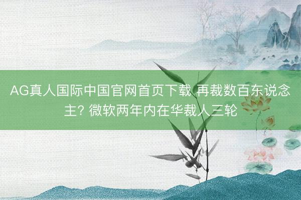 AG真人国际中国官网首页下载 再裁数百东说念主? 微软两年内在华裁人三轮