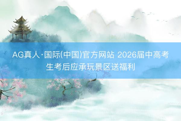 AG真人·国际(中国)官方网站 2026届中高考生考后应承玩景区送福利