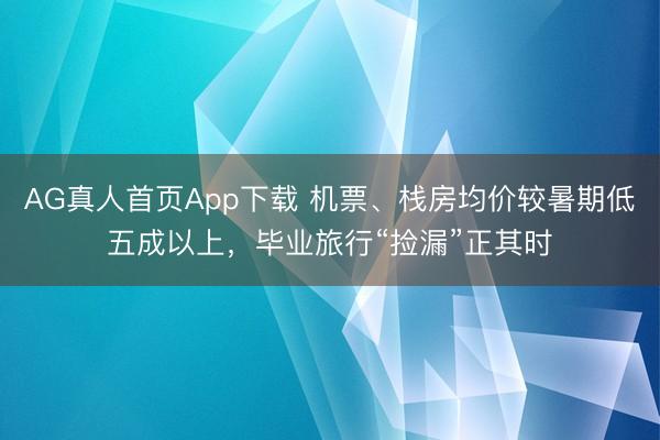 AG真人首页App下载 机票、栈房均价较暑期低五成以上，毕业旅行“捡漏”正其时