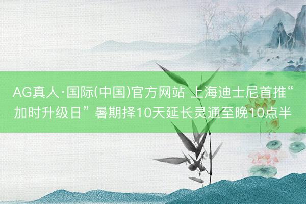 AG真人·国际(中国)官方网站 上海迪士尼首推“加时升级日” 暑期择10天延长灵通至晚10点半