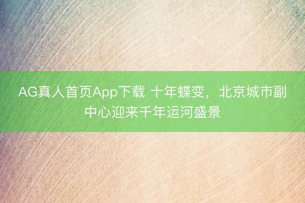 AG真人首页App下载 十年蝶变，北京城市副中心迎来千年运河盛景