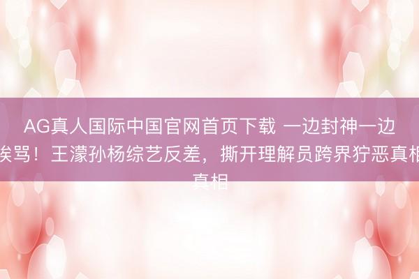 AG真人国际中国官网首页下载 一边封神一边挨骂！王濛孙杨综艺反差，撕开理解员跨界狞恶真相