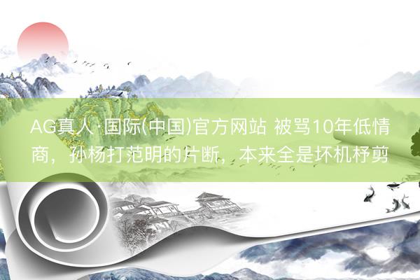 AG真人·国际(中国)官方网站 被骂10年低情商,孙杨打范明的片断,本来全是坏机杼剪
