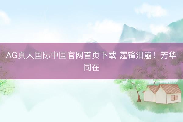 AG真人国际中国官网首页下载 霆锋泪崩！芳华同在