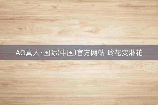 AG真人·国际(中国)官方网站 玲花变淋花