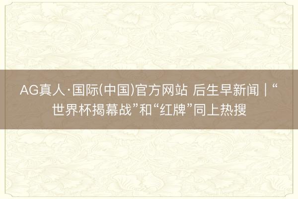 AG真人·国际(中国)官方网站 后生早新闻 | “世界杯揭幕战”和“红牌”同上热搜