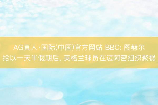 AG真人·国际(中国)官方网站 BBC: 图赫尔给以一天半假期后， 英格兰球员在迈阿密组织聚餐