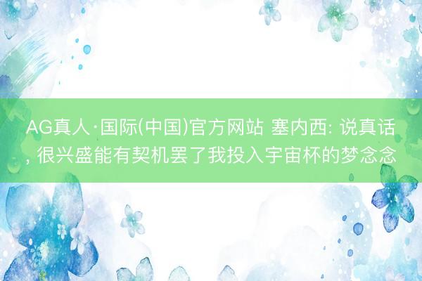 AG真人·国际(中国)官方网站 塞内西: 说真话, 很兴盛能有契机罢了我投入宇宙杯的梦念念