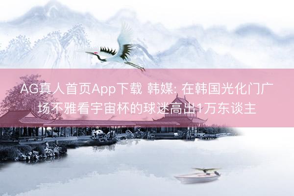 AG真人首页App下载 韩媒: 在韩国光化门广场不雅看宇宙杯的球迷高出1万东谈主