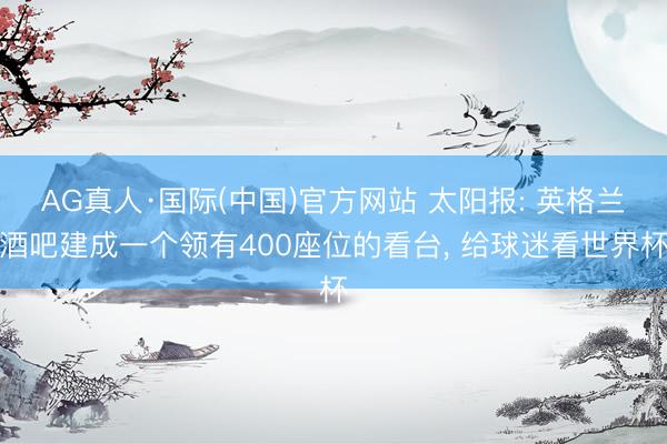 AG真人·国际(中国)官方网站 太阳报: 英格兰酒吧建成一个领有400座位的看台， 给球迷看世界杯