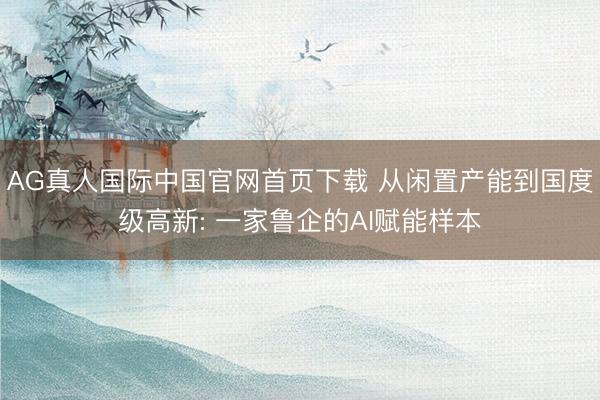 AG真人国际中国官网首页下载 从闲置产能到国度级高新: 一家鲁企的AI赋能样本
