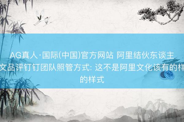 AG真人·国际(中国)官方网站 阿里结伙东谈主发文品评钉钉团队照管方式: 这不是阿里文化该有的样式