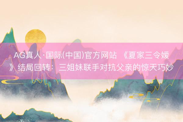 AG真人·国际(中国)官方网站 《夏家三令嫒》结局回转：三姐妹联手对抗父亲的惊天巧妙