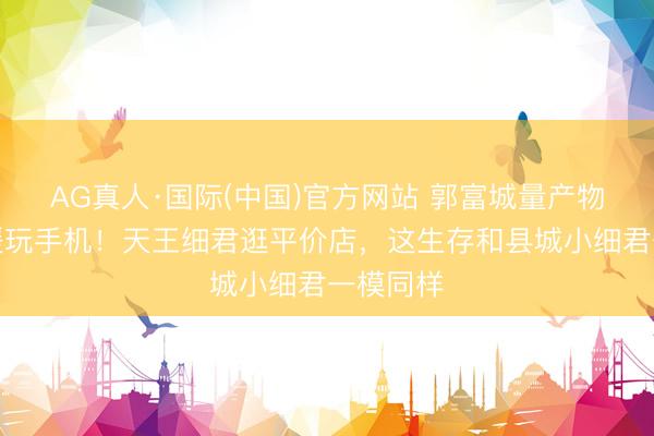 AG真人·国际(中国)官方网站 郭富城量产物尺寸方媛玩手机！天王细君逛平价店，这生存和县城小细君一模同样