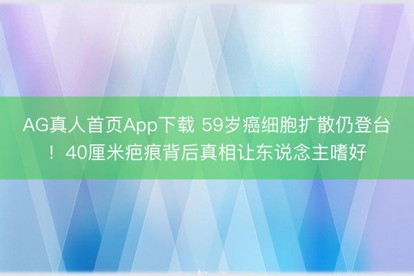 AG真人首页App下载 59岁癌细胞扩散仍登台!40厘米疤痕背后真相让东说念主嗜好