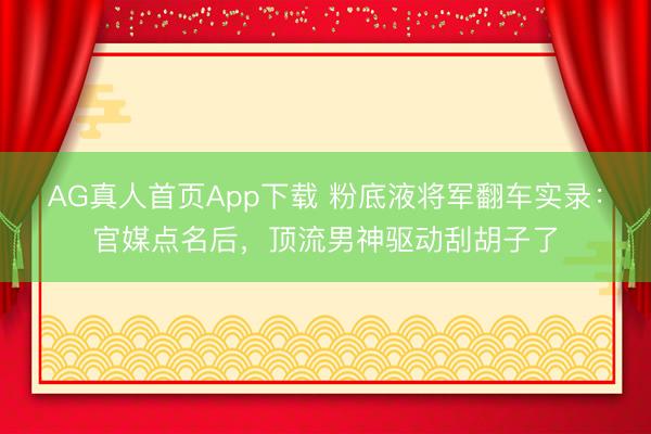 AG真人首页App下载 粉底液将军翻车实录：官媒点名后，顶流男神驱动刮胡子了