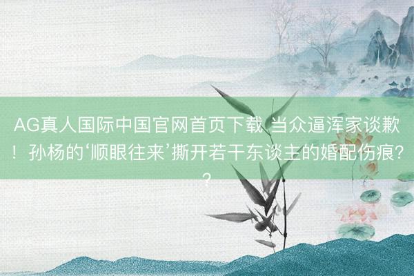 AG真人国际中国官网首页下载 当众逼浑家谈歉！孙杨的‘顺眼往来’撕开若干东谈主的婚配伤痕？