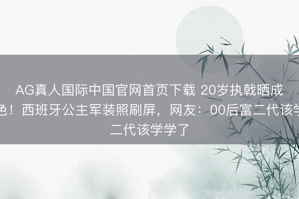 AG真人国际中国官网首页下载 20岁执戟晒成小麦色！西班牙公主军装照刷屏，网友：00后富二代该学学了