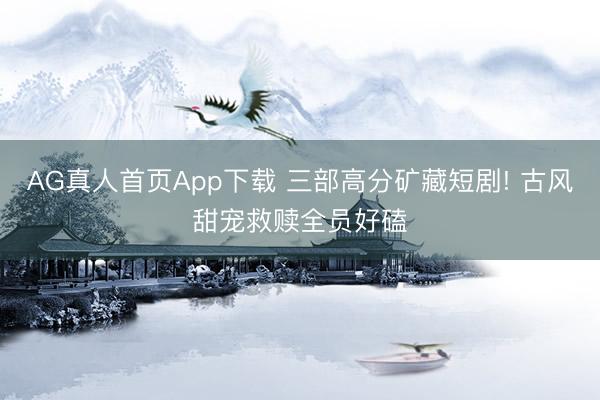 AG真人首页App下载 三部高分矿藏短剧! 古风甜宠救赎全员好磕