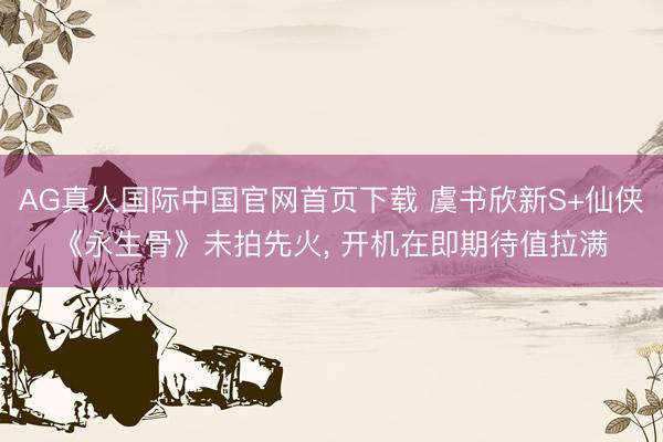 AG真人国际中国官网首页下载 虞书欣新S+仙侠《永生骨》未拍先火， 开机在即期待值拉满