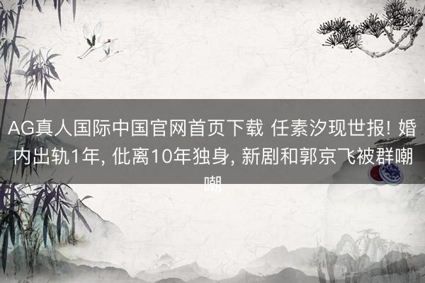 AG真人国际中国官网首页下载 任素汐现世报! 婚内出轨1年， 仳离10年独身， 新剧和郭京飞被群嘲