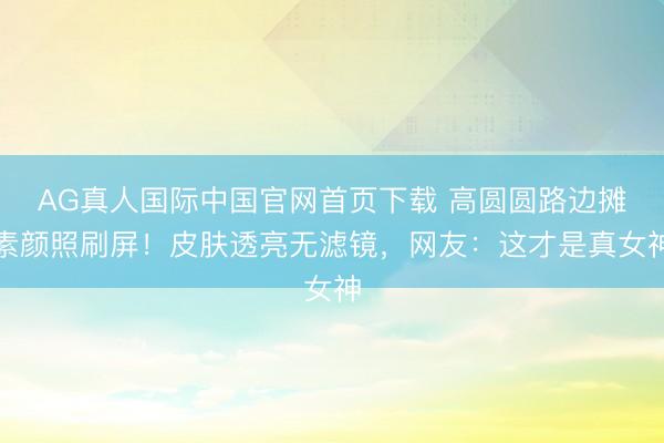 AG真人国际中国官网首页下载 高圆圆路边摊素颜照刷屏！皮肤透亮无滤镜，网友：这才是真女神